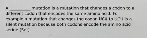 A __________ mutation is a mutation that changes a codon to a different codon that encodes the same amino acid. For example,a mutation that changes the codon UCA to UCU is a silent mutation because both codons encode the amino acid serine (Ser).