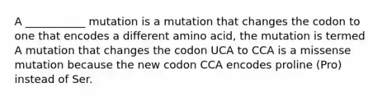 A ___________ mutation is a mutation that changes the codon to one that encodes a different amino acid, the mutation is termed A mutation that changes the codon UCA to CCA is a missense mutation because the new codon CCA encodes proline (Pro) instead of Ser.