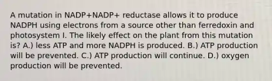 A mutation in NADP+NADP+ reductase allows it to produce NADPH using electrons from a source other than ferredoxin and photosystem I. The likely effect on the plant from this mutation is? A.) less ATP and more NADPH is produced. B.) ATP production will be prevented. C.) ATP production will continue. D.) oxygen production will be prevented.