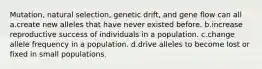 Mutation, natural selection, genetic drift, and gene flow can all a.create new alleles that have never existed before. b.increase reproductive success of individuals in a population. c.change allele frequency in a population. d.drive alleles to become lost or fixed in small populations.