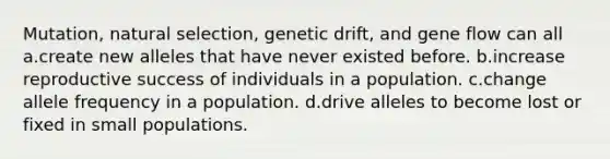 Mutation, natural selection, genetic drift, and gene flow can all a.create new alleles that have never existed before. b.increase reproductive success of individuals in a population. c.change allele frequency in a population. d.drive alleles to become lost or fixed in small populations.