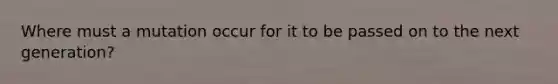 Where must a mutation occur for it to be passed on to the next generation?