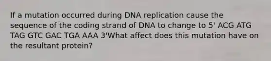 If a mutation occurred during DNA replication cause the sequence of the coding strand of DNA to change to 5' ACG ATG TAG GTC GAC TGA AAA 3'What affect does this mutation have on the resultant protein?