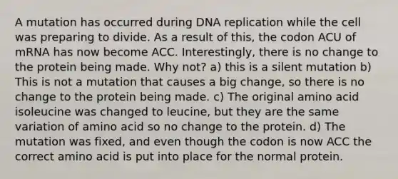 A mutation has occurred during DNA replication while the cell was preparing to divide. As a result of this, the codon ACU of mRNA has now become ACC. Interestingly, there is no change to the protein being made. Why not? a) this is a silent mutation b) This is not a mutation that causes a big change, so there is no change to the protein being made. c) The original amino acid isoleucine was changed to leucine, but they are the same variation of amino acid so no change to the protein. d) The mutation was fixed, and even though the codon is now ACC the correct amino acid is put into place for the normal protein.