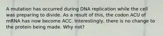 A mutation has occurred during DNA replication while the cell was preparing to divide. As a result of this, the codon ACU of mRNA has now become ACC. Interestingly, there is no change to the protein being made. Why not?