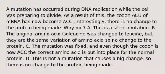 A mutation has occurred during <a href='https://www.questionai.com/knowledge/kofV2VQU2J-dna-replication' class='anchor-knowledge'>dna replication</a> while the cell was preparing to divide. As a result of this, the codon ACU of mRNA has now become ACC. Interestingly, there is no change to the protein being made. Why not? A. This is a silent mutation. B. The original amino acid isoleucine was changed to leucine, but they are the same variation of amino acid so no change to the protein. C. The mutation was fixed, and even though the codon is now ACC the correct amino acid is put into place for the normal protein. D. This is not a mutation that causes a big change, so there is no change to the protein being made.