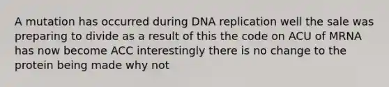 A mutation has occurred during <a href='https://www.questionai.com/knowledge/kofV2VQU2J-dna-replication' class='anchor-knowledge'>dna replication</a> well the sale was preparing to divide as a result of this the code on ACU of MRNA has now become ACC interestingly there is no change to the protein being made why not