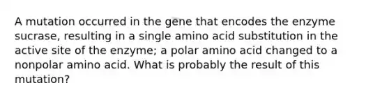 A mutation occurred in the gene that encodes the enzyme sucrase, resulting in a single amino acid substitution in the active site of the enzyme; a polar amino acid changed to a nonpolar amino acid. What is probably the result of this mutation?