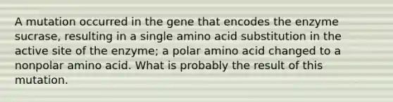 A mutation occurred in the gene that encodes the enzyme sucrase, resulting in a single amino acid substitution in the active site of the enzyme; a polar amino acid changed to a nonpolar amino acid. What is probably the result of this mutation.