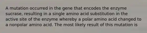 A mutation occurred in the gene that encodes the enzyme sucrase, resulting in a single amino acid substitution in the active site of the enzyme whereby a polar amino acid changed to a nonpolar amino acid. The most likely result of this mutation is