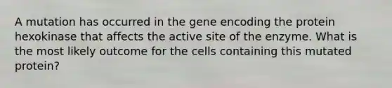 A mutation has occurred in the gene encoding the protein hexokinase that affects the active site of the enzyme. What is the most likely outcome for the cells containing this mutated protein?