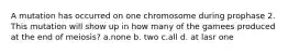 A mutation has occurred on one chromosome during prophase 2. This mutation will show up in how many of the gamees produced at the end of meiosis? a.none b. two c.all d. at lasr one