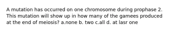 A mutation has occurred on one chromosome during prophase 2. This mutation will show up in how many of the gamees produced at the end of meiosis? a.none b. two c.all d. at lasr one