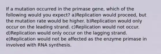 If a mutation occurred in the primase gene, which of the following would you expect? a)Replication would proceed, but the mutation rate would be higher. b)Replication would only occur on the leading strand. c)Replication would not occur. d)Replication would only occur on the lagging strand. e)Replication would not be affected as the enzyme primase in involved with RNA synthesis.