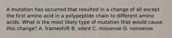 A mutation has occurred that resulted in a change of all except the first amino acid in a polypeptide chain to different amino acids. What is the most likely type of mutation that would cause this change? A. frameshift B. silent C. missense D. nonsense