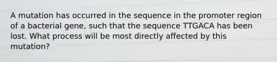 A mutation has occurred in the sequence in the promoter region of a bacterial gene, such that the sequence TTGACA has been lost. What process will be most directly affected by this mutation?