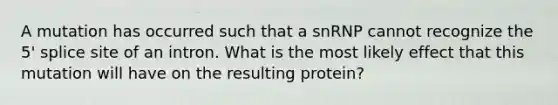 A mutation has occurred such that a snRNP cannot recognize the 5' splice site of an intron. What is the most likely effect that this mutation will have on the resulting protein?