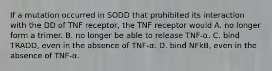 If a mutation occurred in SODD that prohibited its interaction with the DD of TNF receptor, the TNF receptor would A. no longer form a trimer. B. no longer be able to release TNF-α. C. bind TRADD, even in the absence of TNF-α. D. bind NFkB, even in the absence of TNF-α.