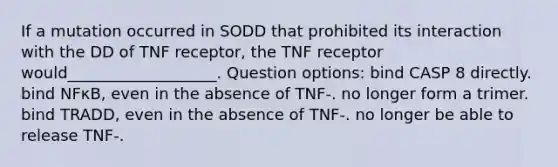 If a mutation occurred in SODD that prohibited its interaction with the DD of TNF receptor, the TNF receptor would___________________. Question options: bind CASP 8 directly. bind NFκB, even in the absence of TNF-. no longer form a trimer. bind TRADD, even in the absence of TNF-. no longer be able to release TNF-.