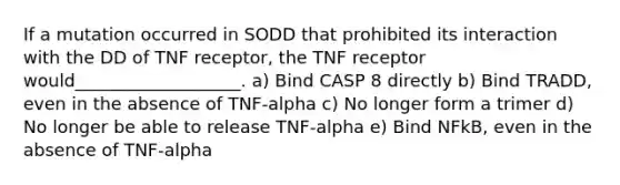 If a mutation occurred in SODD that prohibited its interaction with the DD of TNF receptor, the TNF receptor would___________________. a) Bind CASP 8 directly b) Bind TRADD, even in the absence of TNF-alpha c) No longer form a trimer d) No longer be able to release TNF-alpha e) Bind NFkB, even in the absence of TNF-alpha