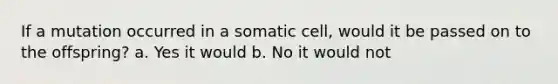 If a mutation occurred in a somatic cell, would it be passed on to the offspring? a. Yes it would b. No it would not