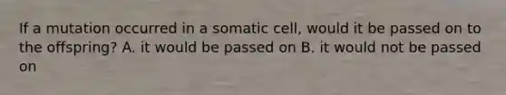 If a mutation occurred in a somatic cell, would it be passed on to the offspring? A. it would be passed on B. it would not be passed on