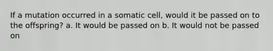 If a mutation occurred in a somatic cell, would it be passed on to the offspring? a. It would be passed on b. It would not be passed on