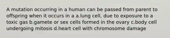 A mutation occurring in a human can be passed from parent to offspring when it occurs in a a.lung cell, due to exposure to a toxic gas b.gamete or sex cells formed in the ovary c.body cell undergoing mitosis d.heart cell with chromosome damage