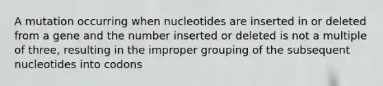 A mutation occurring when nucleotides are inserted in or deleted from a gene and the number inserted or deleted is not a multiple of three, resulting in the improper grouping of the subsequent nucleotides into codons