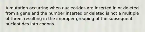 A mutation occurring when nucleotides are inserted in or deleted from a gene and the number inserted or deleted is not a multiple of three, resulting in the improper grouping of the subsequent nucleotides into codons.