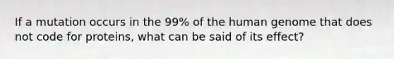 If a mutation occurs in the 99% of the human genome that does not code for proteins, what can be said of its effect?