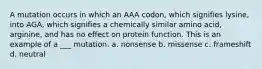 A mutation occurs in which an AAA codon, which signifies lysine, into AGA, which signifies a chemically similar amino acid, arginine, and has no effect on protein function. This is an example of a ___ mutation. a. nonsense b. missense c. frameshift d. neutral