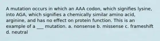 A mutation occurs in which an AAA codon, which signifies lysine, into AGA, which signifies a chemically similar amino acid, arginine, and has no effect on protein function. This is an example of a ___ mutation. a. nonsense b. missense c. frameshift d. neutral