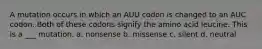 A mutation occurs in which an AUU codon is changed to an AUC codon. Both of these codons signify the amino acid leucine. This is a ___ mutation. a. nonsense b. missense c. silent d. neutral