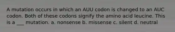 A mutation occurs in which an AUU codon is changed to an AUC codon. Both of these codons signify the amino acid leucine. This is a ___ mutation. a. nonsense b. missense c. silent d. neutral