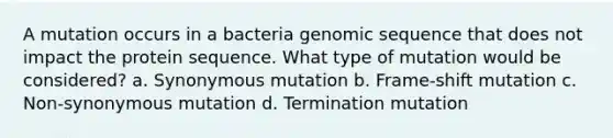 A mutation occurs in a bacteria genomic sequence that does not impact the protein sequence. What type of mutation would be considered? a. Synonymous mutation b. Frame-shift mutation c. Non-synonymous mutation d. Termination mutation