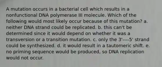 A mutation occurs in a bacterial cell which results in a nonfunctional DNA polymerase III molecule. Which of the following would most likely occur because of this mutation? a. neither DNA strand could be replicated. b. this can't be determined since it would depend on whether it was a transversion or a transition mutation. c. only the 3'----5' strand could be synthesized. d. it would result in a tautomeric shift. e. no priming sequence would be produced, so DNA replication would not occur.