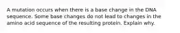 A mutation occurs when there is a base change in the DNA sequence. Some base changes do not lead to changes in the amino acid sequence of the resulting protein. Explain why.