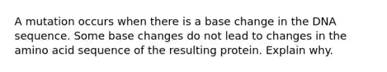 A mutation occurs when there is a base change in the DNA sequence. Some base changes do not lead to changes in the amino acid sequence of the resulting protein. Explain why.