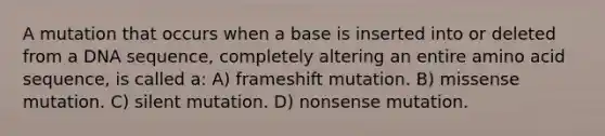 A mutation that occurs when a base is inserted into or deleted from a DNA sequence, completely altering an entire amino acid sequence, is called a: A) frameshift mutation. B) missense mutation. C) silent mutation. D) nonsense mutation.