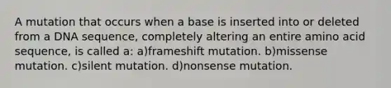 A mutation that occurs when a base is inserted into or deleted from a DNA sequence, completely altering an entire amino acid sequence, is called a: a)frameshift mutation. b)missense mutation. c)silent mutation. d)nonsense mutation.