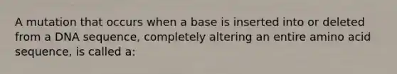 A mutation that occurs when a base is inserted into or deleted from a DNA sequence, completely altering an entire amino acid sequence, is called a: