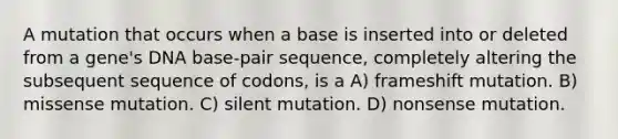 A mutation that occurs when a base is inserted into or deleted from a gene's DNA base-pair sequence, completely altering the subsequent sequence of codons, is a A) frameshift mutation. B) missense mutation. C) silent mutation. D) nonsense mutation.