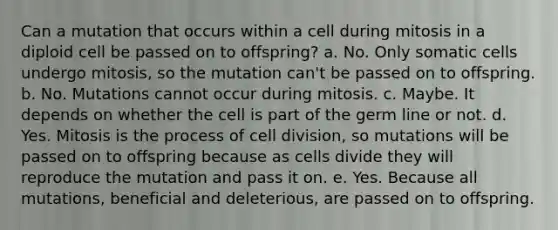 Can a mutation that occurs within a cell during mitosis in a diploid cell be passed on to offspring? a. No. Only somatic cells undergo mitosis, so the mutation can't be passed on to offspring. b. No. Mutations cannot occur during mitosis. c. Maybe. It depends on whether the cell is part of the germ line or not. d. Yes. Mitosis is the process of cell division, so mutations will be passed on to offspring because as cells divide they will reproduce the mutation and pass it on. e. Yes. Because all mutations, beneficial and deleterious, are passed on to offspring.