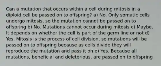 Can a mutation that occurs within a cell during mitosis in a diploid cell be passed on to offspring? a) No. Only somatic cells undergo mitosis, so the mutation cannot be passed on to offspring b) No. Mutations cannot occur during mitosis c) Maybe. It depends on whether the cell is part of the germ line or not d) Yes. Mitosis is the process of cell division, so mutations will be passed on to offspring because as cells divide they will reproduce the mutation and pass it on e) Yes. Because all mutations, beneficial and deleterious, are passed on to offspring