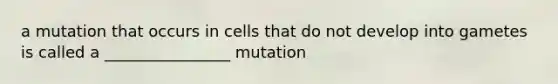 a mutation that occurs in cells that do not develop into gametes is called a ________________ mutation