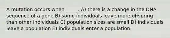 A mutation occurs when _____. A) there is a change in the DNA sequence of a gene B) some individuals leave more offspring than other individuals C) population sizes are small D) individuals leave a population E) individuals enter a population