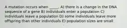 A mutation occurs when _____. A) there is a change in the DNA sequence of a gene B) individuals enter a population C) individuals leave a population D) some individuals leave more offspring than other individuals E) population sizes are small