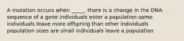 A mutation occurs when _____. there is a change in the DNA sequence of a gene individuals enter a population some individuals leave more offspring than other individuals population sizes are small individuals leave a population