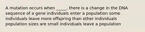 A mutation occurs when _____. there is a change in the DNA sequence of a gene individuals enter a population some individuals leave more offspring than other individuals population sizes are small individuals leave a population